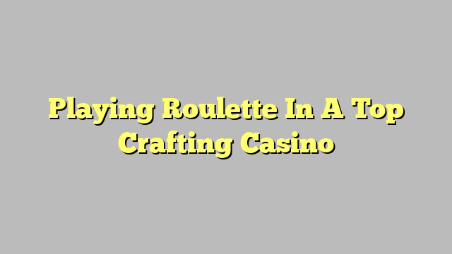 Playing Roulette In A Top Crafting Casino