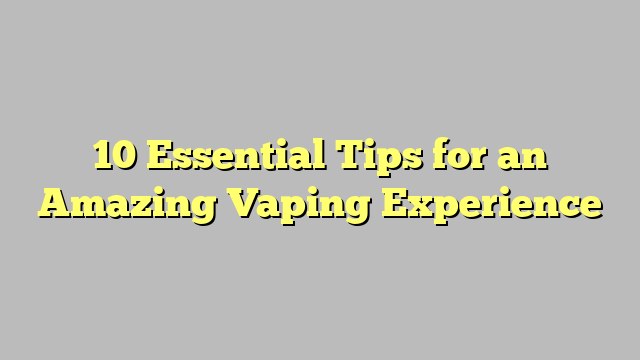 10 Essential Tips for an Amazing Vaping Experience